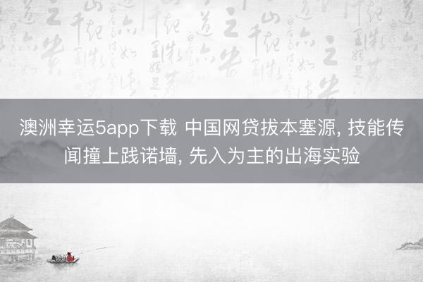 澳洲幸运5app下载 中国网贷拔本塞源， 技能传闻撞上践诺墙， 先入为主的出海实验