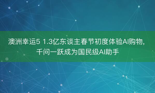澳洲幸运5 1.3亿东谈主春节初度体验AI购物, 千问一跃成为国民级AI助手
