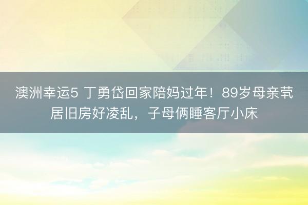 澳洲幸运5 丁勇岱回家陪妈过年!89岁母亲茕居旧房好凌乱,子母俩睡客厅小床