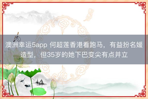 澳洲幸运5app 何超莲香港看跑马,有益扮名媛造型,但35岁的她下巴变尖有点并立