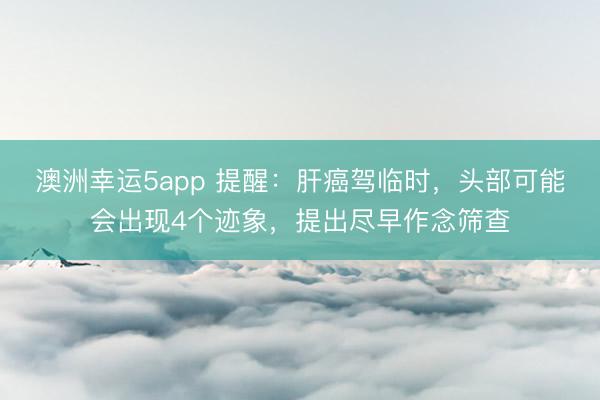 澳洲幸运5app 提醒：肝癌驾临时，头部可能会出现4个迹象，提出尽早作念筛查