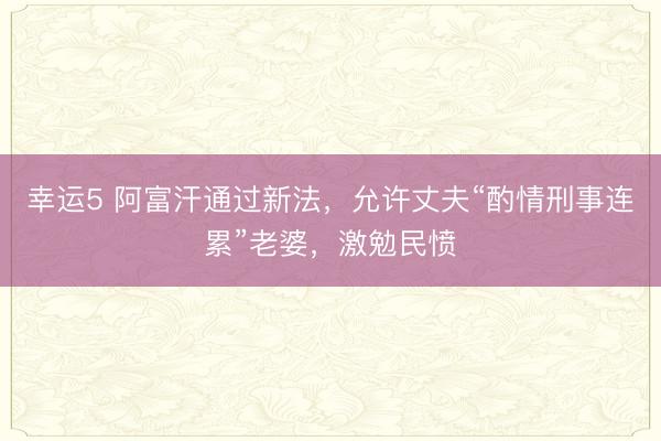幸运5 阿富汗通过新法，允许丈夫“酌情刑事连累”老婆，激勉民愤