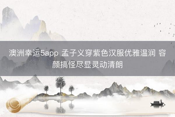 澳洲幸运5app 孟子义穿紫色汉服优雅温润 容颜搞怪尽显灵动清朗