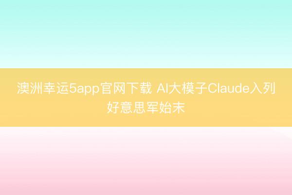 澳洲幸运5app官网下载 AI大模子Claude入列好意思军始末