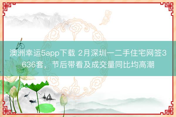 澳洲幸运5app下载 2月深圳一二手住宅网签3636套，节后带看及成交量同比均高潮