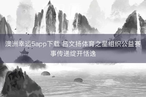 澳洲幸运5app下载 吕文扬体育之星组织公益赛事传递绽开恬逸