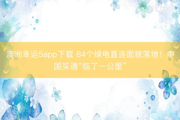 澳洲幸运5app下载 84个绿电直连面貌落地!中国买通“临了一公里”