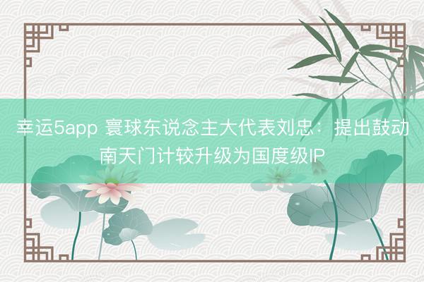 幸运5app 寰球东说念主大代表刘忠：提出鼓动南天门计较升级为国度级IP