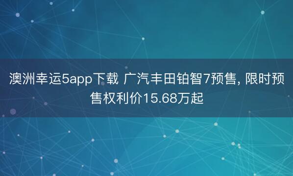 澳洲幸运5app下载 广汽丰田铂智7预售， 限时预售权利价15.68万起
