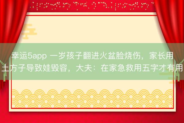 幸运5app 一岁孩子翻进火盆脸烧伤，家长用土方子导致娃毁容，大夫：在家急救用五字才有用