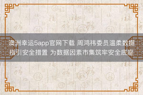 澳洲幸运5app官网下载 周鸿祎委员温柔数据指引安全措置 为数据因素市集筑牢安全底座