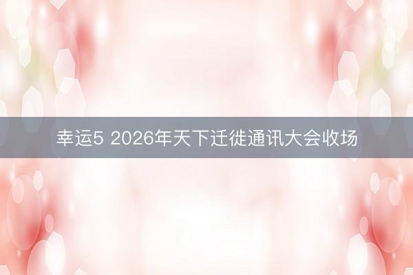 幸运5 2026年天下迁徙通讯大会收场