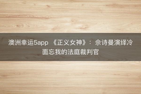 澳洲幸运5app 《正义女神》：佘诗曼演绎冷面忘我的法庭裁判官