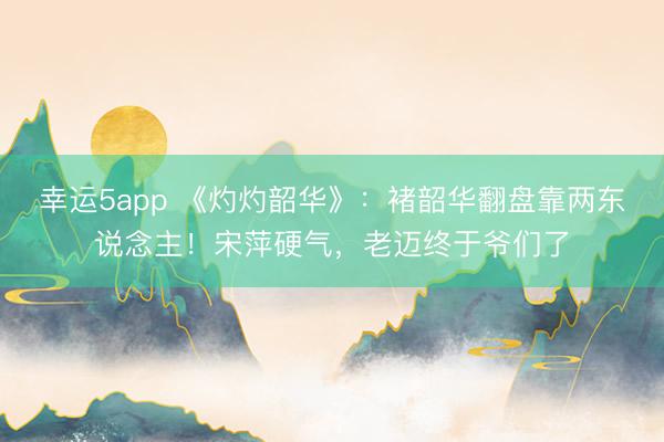 幸运5app 《灼灼韶华》：褚韶华翻盘靠两东说念主！宋萍硬气，老迈终于爷们了
