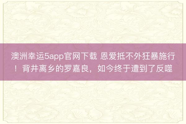 澳洲幸运5app官网下载 恩爱抵不外狂暴施行！背井离乡的罗嘉良，如今终于遭到了反噬