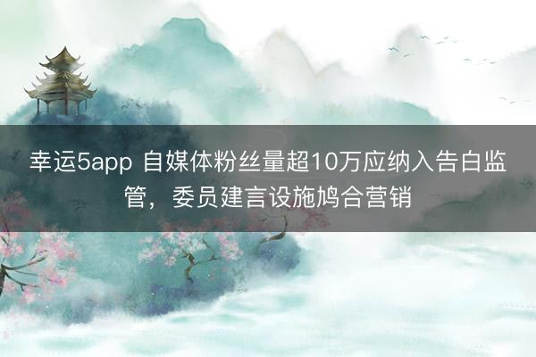 幸运5app 自媒体粉丝量超10万应纳入告白监管，委员建言设施鸠合营销