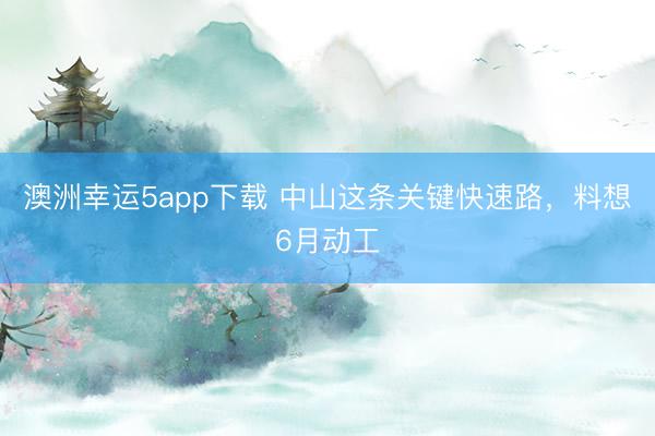 澳洲幸运5app下载 中山这条关键快速路，料想6月动工