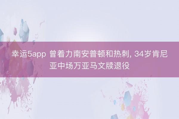 幸运5app 曾着力南安普顿和热刺, 34岁肯尼亚中场万亚马文牍退役