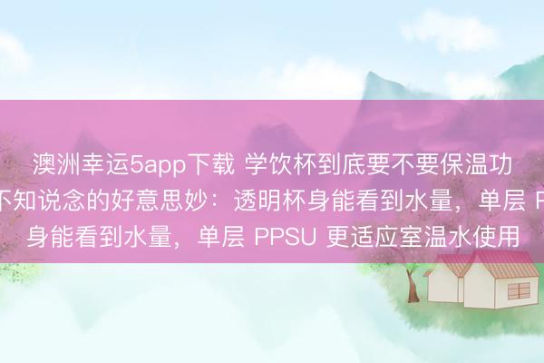澳洲幸运5app下载 学饮杯到底要不要保温功能？好多东说念主皆不知说念的好意思妙：透明杯身能看到水量，单层 PPSU 更适应室温水使用
