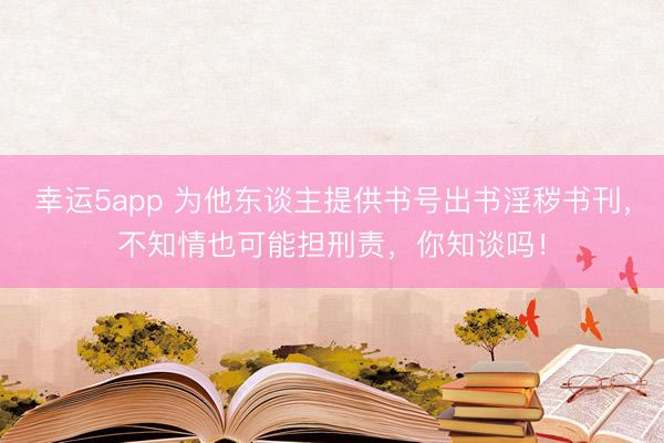幸运5app 为他东谈主提供书号出书淫秽书刊，不知情也可能担刑责，你知谈吗！