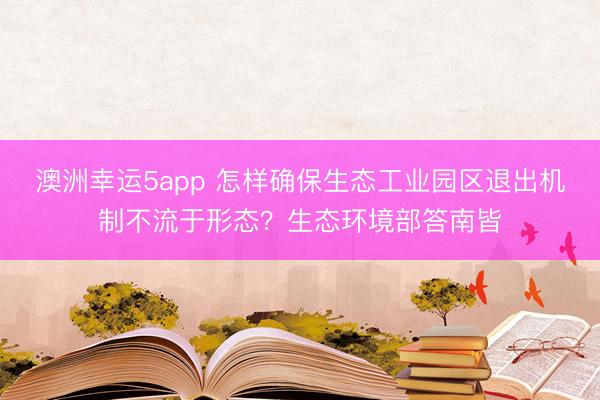 澳洲幸运5app 怎样确保生态工业园区退出机制不流于形态？生态环境部答南皆