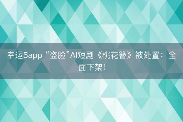 幸运5app “盗脸”AI短剧《桃花簪》被处置:全面下架!