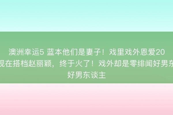澳洲幸运5 蓝本他们是妻子!戏里戏外恩爱20年,现在搭档赵丽颖,终于火了!戏外却是零绯闻好男东谈主