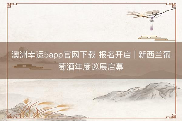 澳洲幸运5app官网下载 报名开启 | 新西兰葡萄酒年度巡展启幕