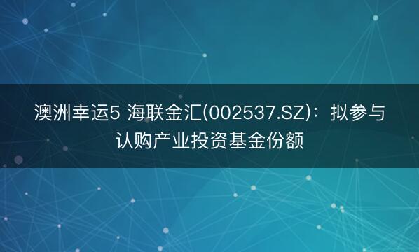 澳洲幸运5 海联金汇(002537.SZ):拟参与认购产业投资基金份额