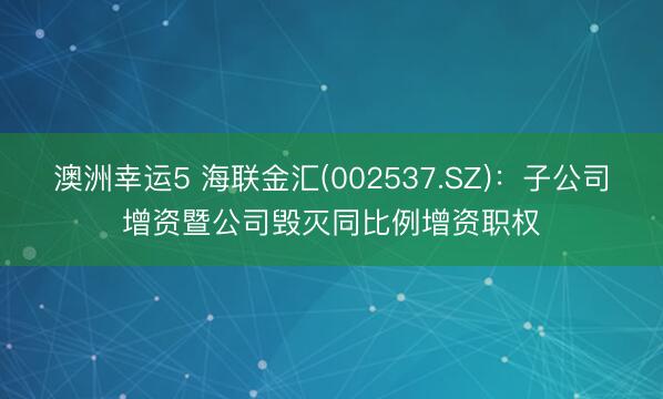 澳洲幸运5 海联金汇(002537.SZ):子公司增资暨公司毁灭同比例增资职权