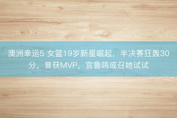 澳洲幸运5 女篮19岁新星崛起,半决赛狂轰30分,曾获MVP,宫鲁鸣或召她试试