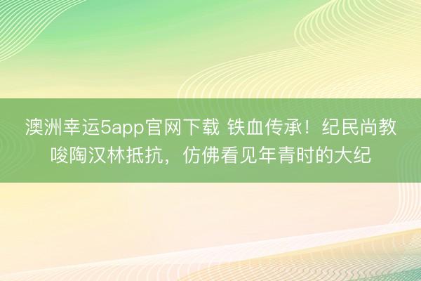 澳洲幸运5app官网下载 铁血传承！纪民尚教唆陶汉林抵抗，仿佛看见年青时的大纪