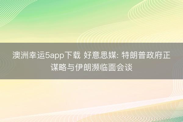 澳洲幸运5app下载 好意思媒: 特朗普政府正谋略与伊朗濒临面会谈