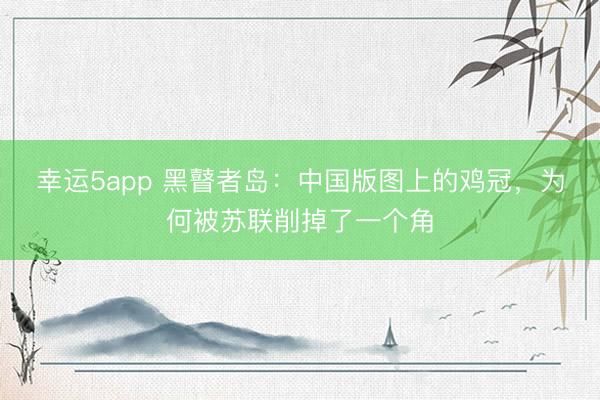 幸运5app 黑瞽者岛:中国版图上的鸡冠,为何被苏联削掉了一个角