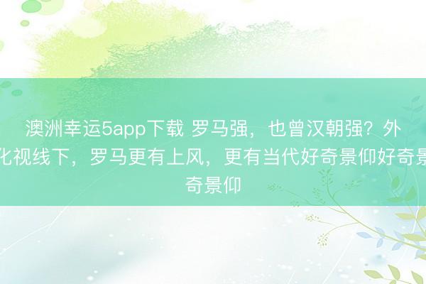 澳洲幸运5app下载 罗马强，也曾汉朝强？外欧化视线下，罗马更有上风，更有当代好奇景仰好奇景仰