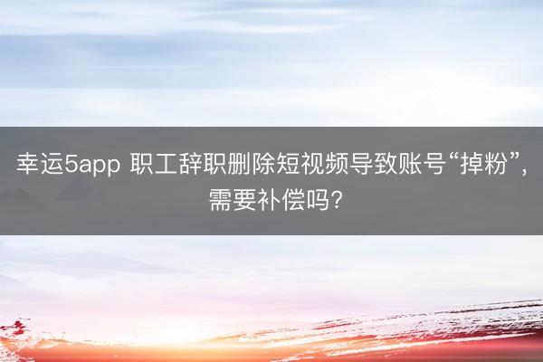 幸运5app 职工辞职删除短视频导致账号“掉粉”, 需要补偿吗?