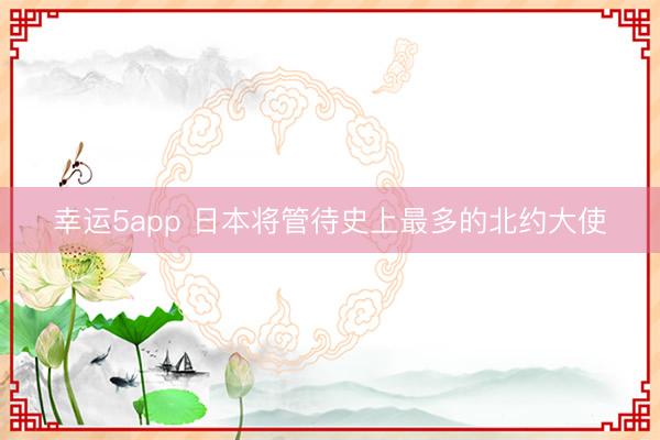 幸运5app 日本将管待史上最多的北约大使