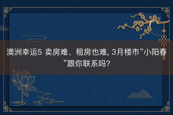澳洲幸运5 卖房难、租房也难， 3月楼市“小阳春”跟你联系吗?