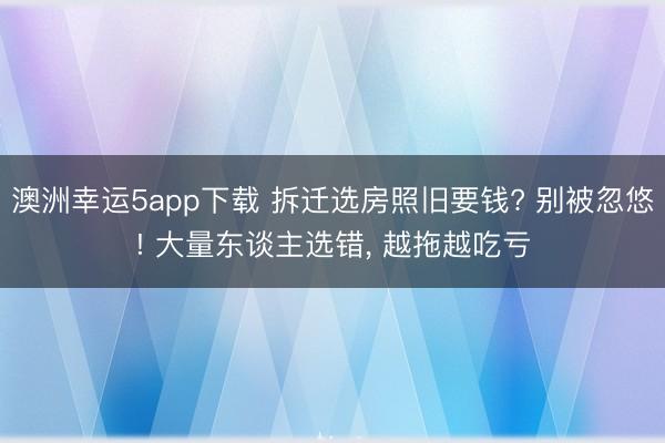 澳洲幸运5app下载 拆迁选房照旧要钱? 别被忽悠! 大量东谈主选错， 越拖越吃亏