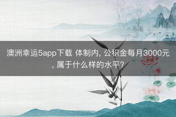 澳洲幸运5app下载 体制内， 公积金每月3000元， 属于什么样的水平?
