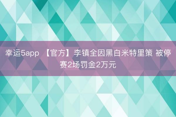 幸运5app 【官方】李镇全因黑白米特里策 被停赛2场罚金2万元
