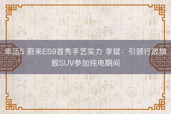 幸运5 蔚来ES9首秀手艺实力 李斌:引颈行政旗舰SUV参加纯电期间
