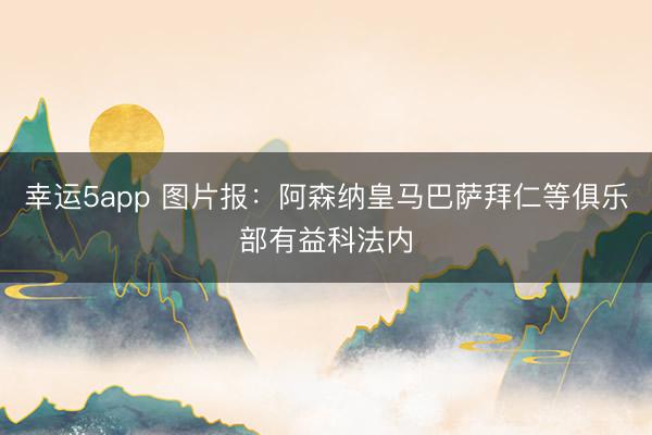 幸运5app 图片报:阿森纳皇马巴萨拜仁等俱乐部有益科法内