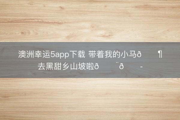 澳洲幸运5app下载 带着我的小马🐶去黑甜乡山坡啦🇨🇭