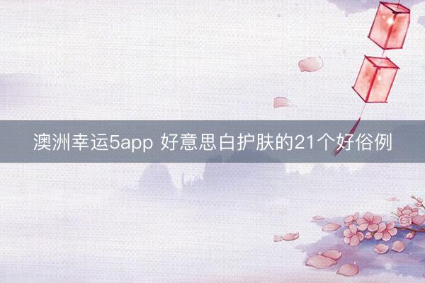 澳洲幸运5app 好意思白护肤的21个好俗例