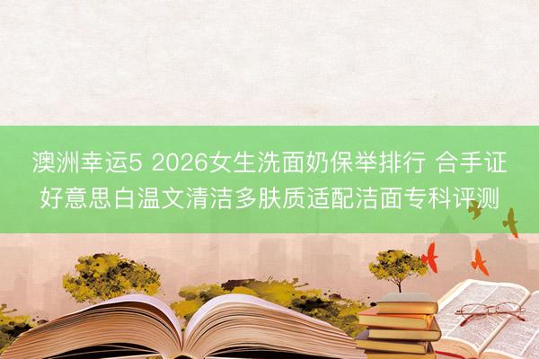 澳洲幸运5 2026女生洗面奶保举排行 合手证好意思白温文清洁多肤质适配洁面专科评测