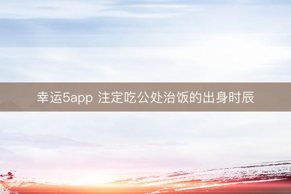 幸运5app 注定吃公处治饭的出身时辰