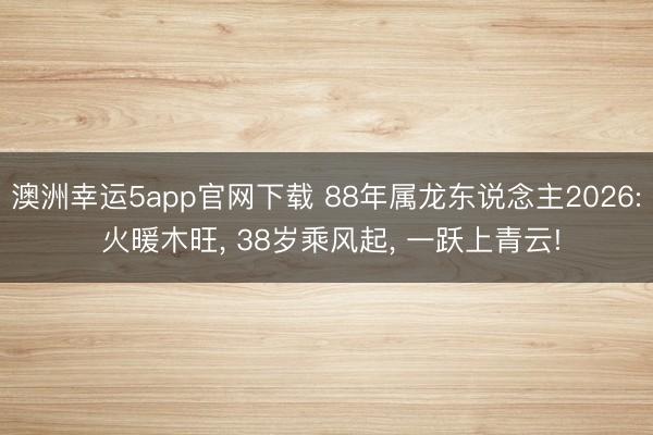 澳洲幸运5app官网下载 88年属龙东说念主2026: 火暖木旺， 38岁乘风起， 一跃上青云!