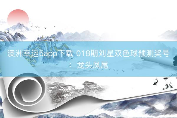 澳洲幸运5app下载 018期刘星双色球预测奖号：龙头凤尾
