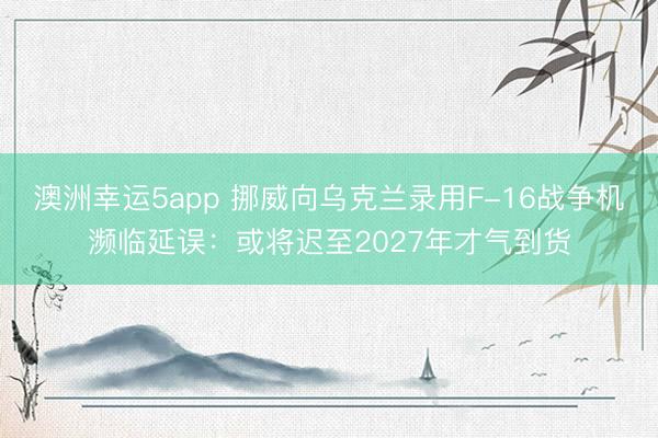澳洲幸运5app 挪威向乌克兰录用F-16战争机濒临延误：或将迟至2027年才气到货